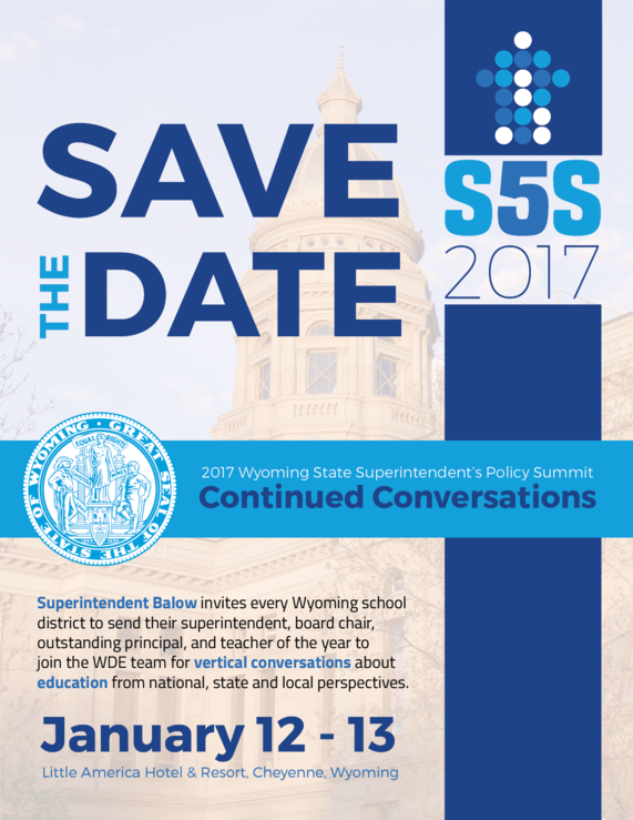 Save the Date: S5S 2017. 2017 Wyoming State Superintendent's Policy Summit, Continued Conversations. Superintendent Balow invites every Wyoming School district to send their superintendent, board chair, outstanding principal, and teacher of the year to join the WDE team for vertical conversations about education from national, state and local perspectives. January 12-13, Little America Hotel & Resort, Cheyenne, Wyoming.